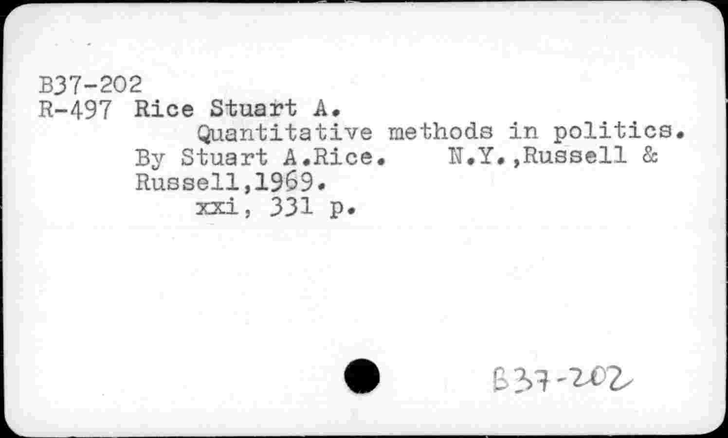 ﻿B37-202
R-497 Rice Stuart A.
Quantitative methods in politics. By Stuart A.Rice. N.Y.»Russell & Russell,1969» xxi, 331 p.